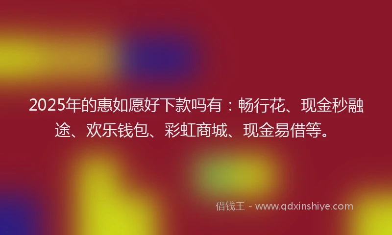 2025年的惠如愿好下款吗有：畅行花、现金秒融途、欢乐钱包、彩虹商城、现金易借等。