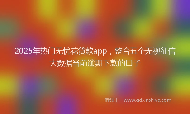 2025年热门无忧花贷款app，整合五个无视征信大数据当前逾期下款的口子