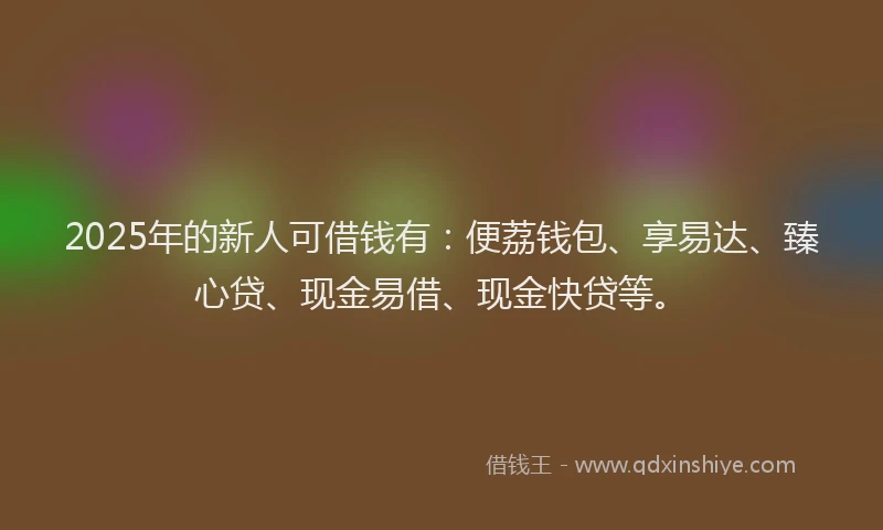 2025年的新人可借钱有：便荔钱包、享易达、臻心贷、现金易借、现金快贷等。