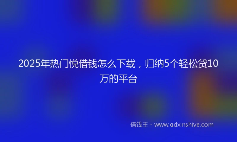 2025年热门悦借钱怎么下载，归纳5个轻松贷10万的平台