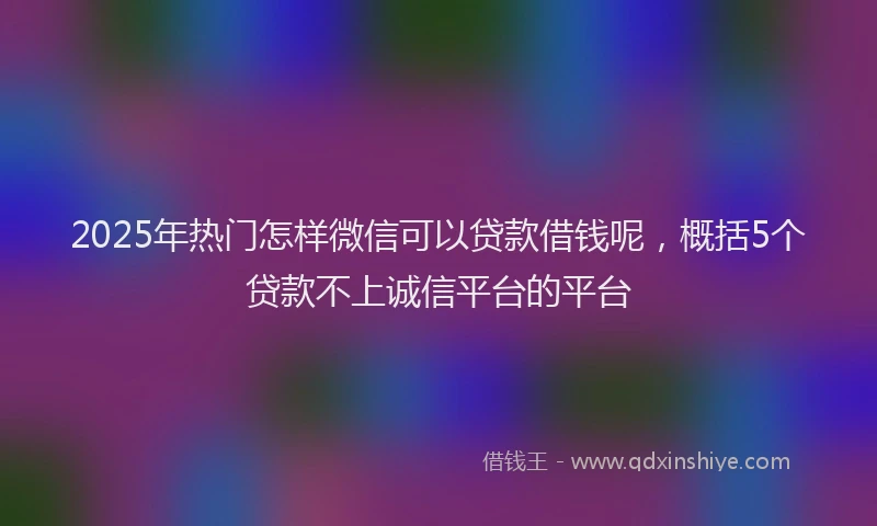 2025年热门怎样微信可以贷款借钱呢，概括5个贷款不上诚信平台的平台