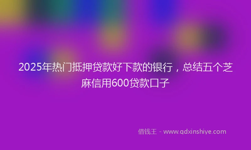 2025年热门抵押贷款好下款的银行，总结五个芝麻信用600贷款口子