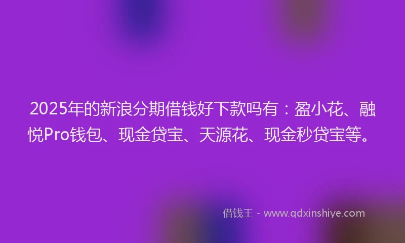 2025年的新浪分期借钱好下款吗有：盈小花、融悦Pro钱包、现金贷宝、天源花、现金秒贷宝等。