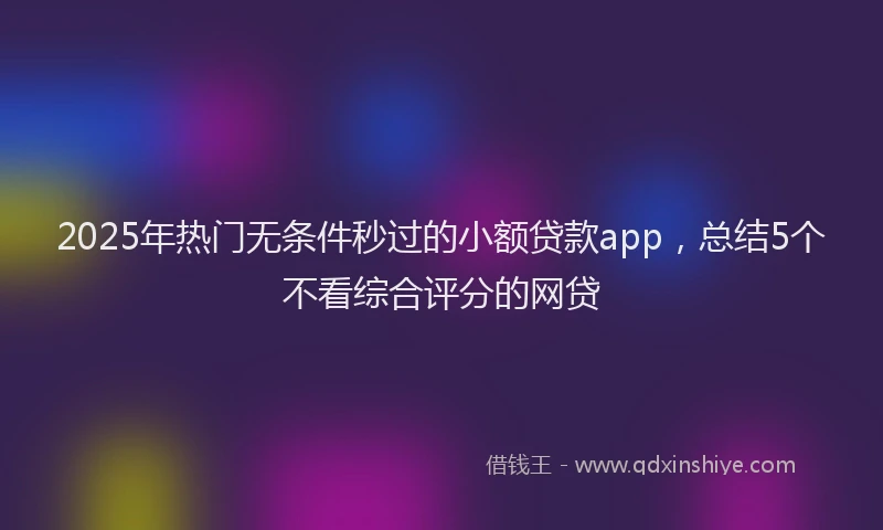 2025年热门无条件秒过的小额贷款app，总结5个不看综合评分的网贷