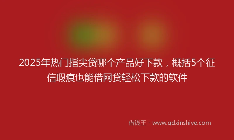 2025年热门指尖贷哪个产品好下款，概括5个征信瑕疵也能借网贷轻松下款的软件