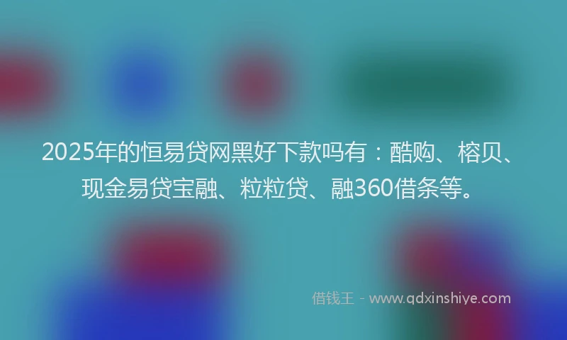 2025年的恒易贷网黑好下款吗有：酷购、榕贝、现金易贷宝融、粒粒贷、融360借条等。