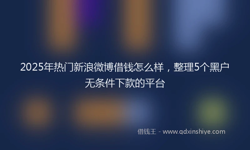 2025年热门新浪微博借钱怎么样，整理5个黑户无条件下款的平台