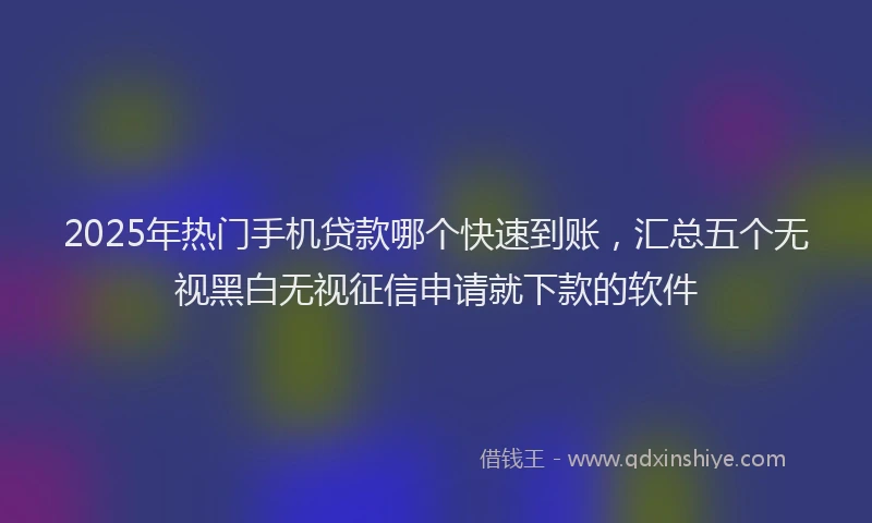 2025年热门手机贷款哪个快速到账，汇总五个无视黑白无视征信申请就下款的软件