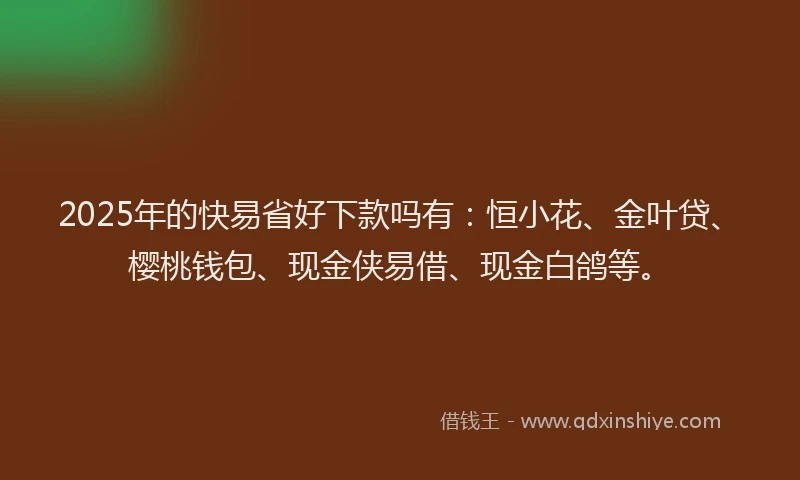 2025年的快易省好下款吗有：恒小花、金叶贷、樱桃钱包、现金侠易借、现金白鸽等。