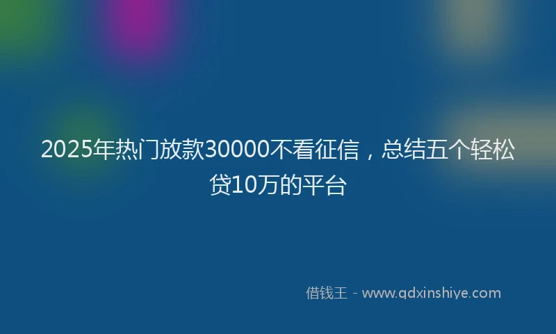 2025年热门放款30000不看征信，总结五个轻松贷10万的平台