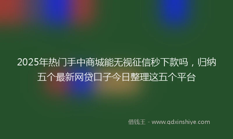 2025年热门手中商城能无视征信秒下款吗，归纳五个最新网贷口子今日整理这五个平台