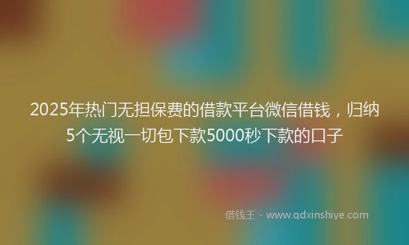 2025年热门无担保费的借款平台微信借钱，归纳5个无视一切包下款5000秒下款的口子