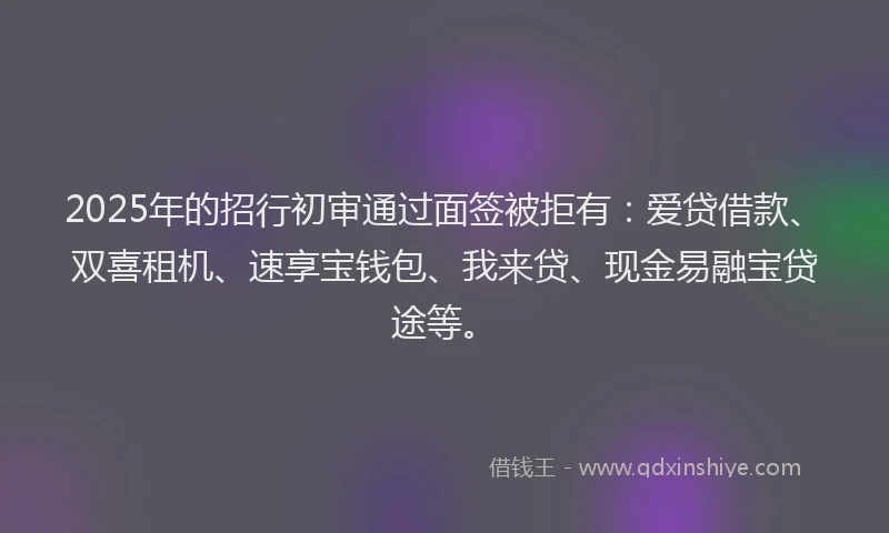 2025年的招行初审通过面签被拒有：爱贷借款、双喜租机、速享宝钱包、我来贷、现金易融宝贷途等。