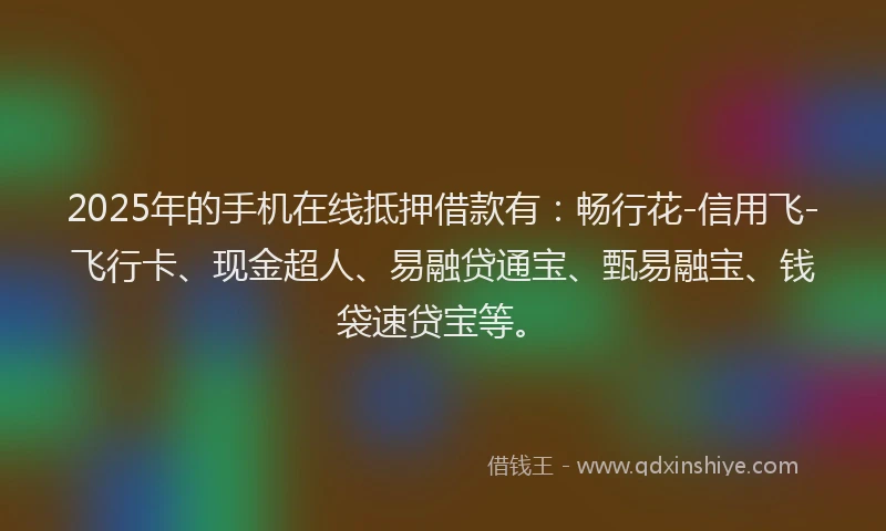 2025年的手机在线抵押借款有：畅行花-信用飞-飞行卡、现金超人、易融贷通宝、甄易融宝、钱袋速贷宝等。