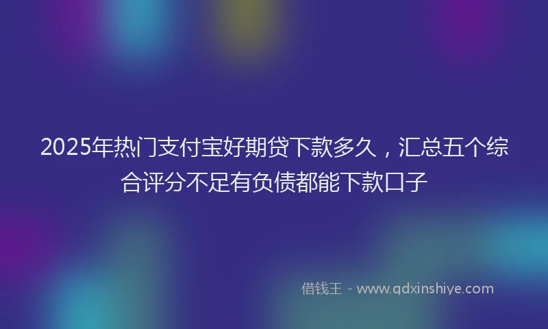 2025年热门支付宝好期贷下款多久，汇总五个综合评分不足有负债都能下款口子