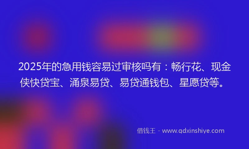 2025年的急用钱容易过审核吗有：畅行花、现金侠快贷宝、涌泉易贷、易贷通钱包、星愿贷等。