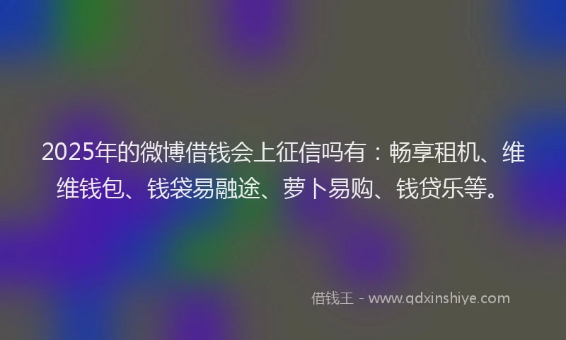 2025年的微博借钱会上征信吗有：畅享租机、维维钱包、钱袋易融途、萝卜易购、钱贷乐等。