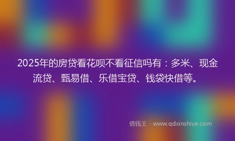 2025年的房贷看花呗不看征信吗有：多米、现金流贷、甄易借、乐借宝贷、钱袋快借等。