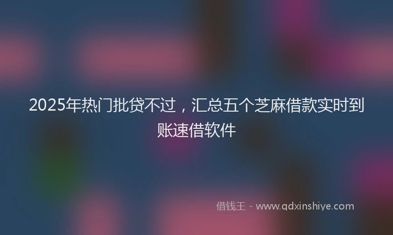 2025年热门批贷不过，汇总五个芝麻借款实时到账速借软件
