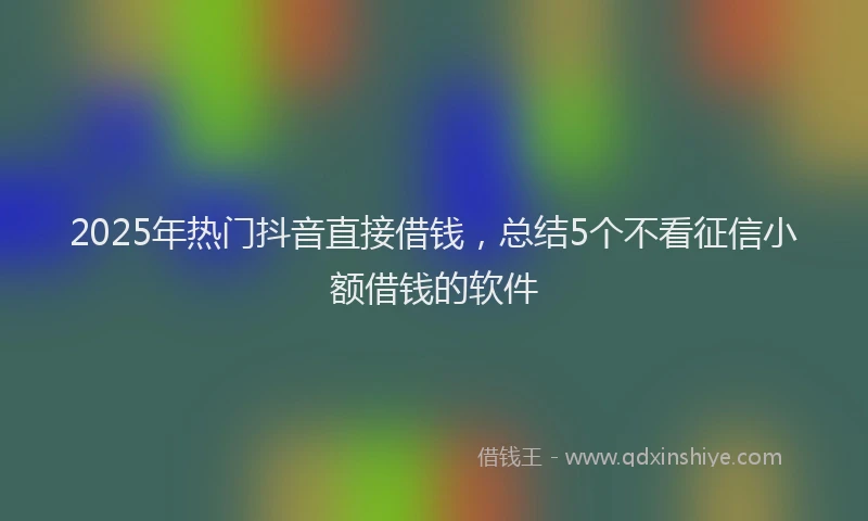 2025年热门抖音直接借钱，总结5个不看征信小额借钱的软件