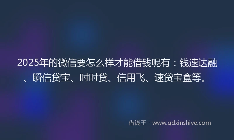 2025年的微信要怎么样才能借钱呢有：钱速达融、瞬信贷宝、时时贷、信用飞、速贷宝盒等。