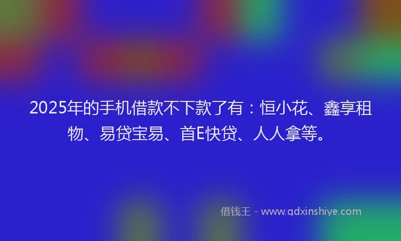 2025年的手机借款不下款了有：恒小花、鑫享租物、易贷宝易、首E快贷、人人拿等。