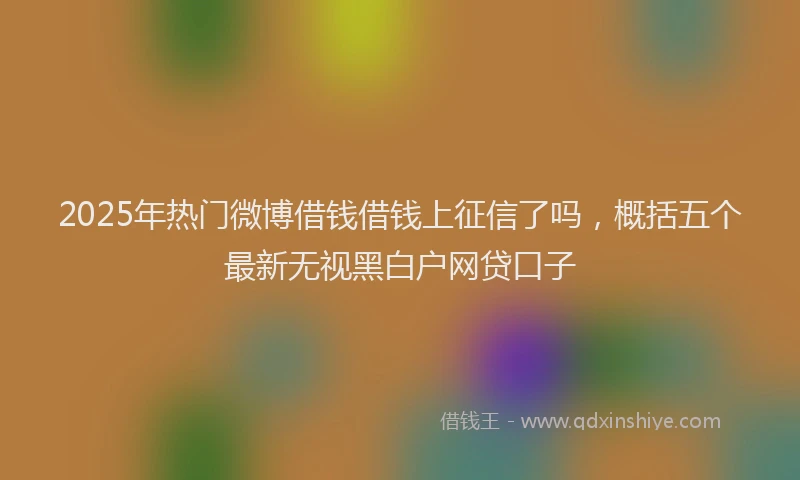 2025年热门微博借钱借钱上征信了吗，概括五个最新无视黑白户网贷口子