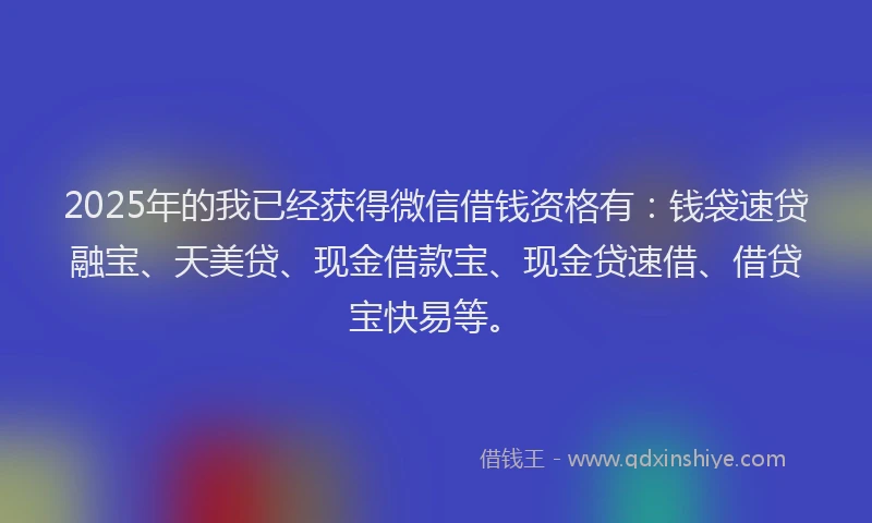 2025年的我已经获得微信借钱资格有：钱袋速贷融宝、天美贷、现金借款宝、现金贷速借、借贷宝快易等。