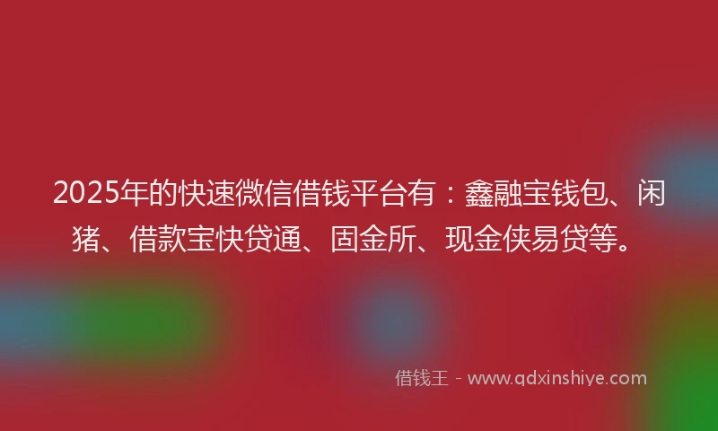 2025年的快速微信借钱平台有：鑫融宝钱包、闲猪、借款宝快贷通、固金所、现金侠易贷等。