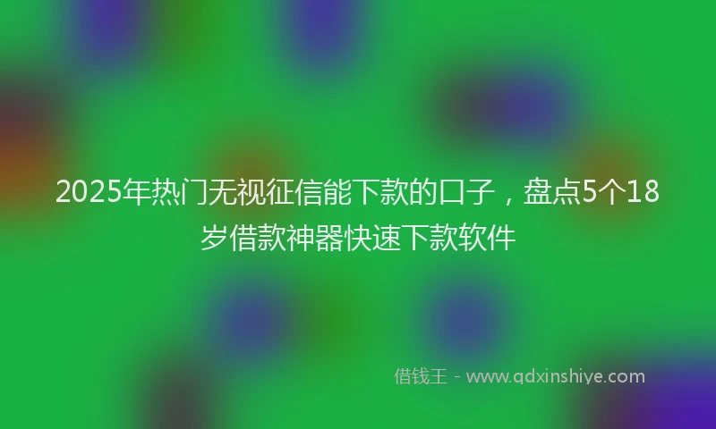 2025年热门无视征信能下款的口子，盘点5个18岁借款神器快速下款软件