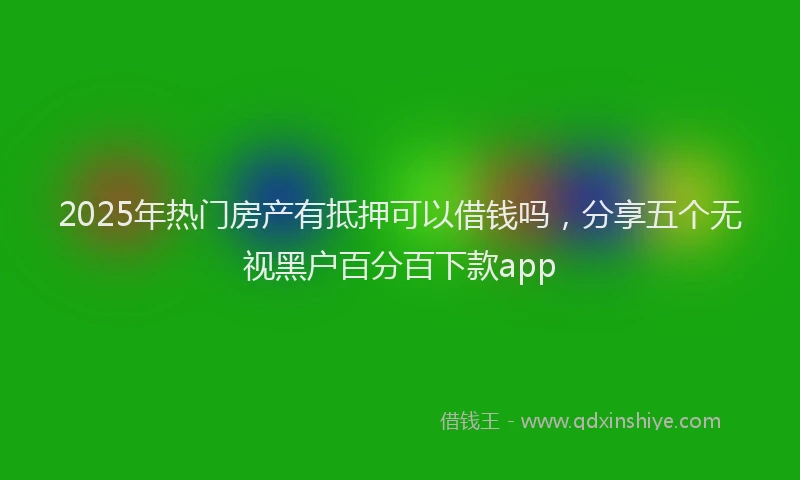 2025年热门房产有抵押可以借钱吗，分享五个无视黑户百分百下款app