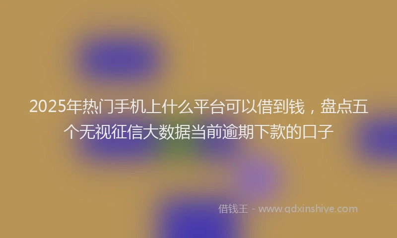 2025年热门手机上什么平台可以借到钱，盘点五个无视征信大数据当前逾期下款的口子