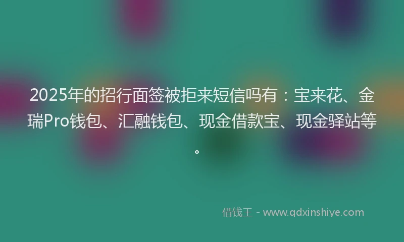 2025年的招行面签被拒来短信吗有：宝来花、金瑞Pro钱包、汇融钱包、现金借款宝、现金驿站等。