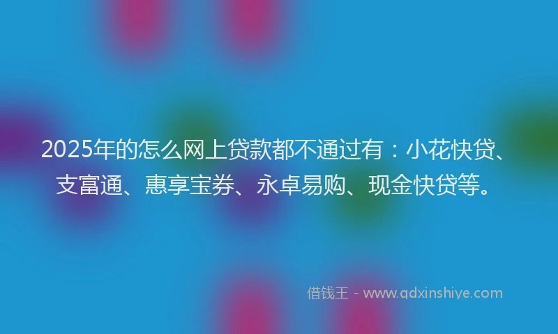 2025年的怎么网上贷款都不通过有：小花快贷、支富通、惠享宝券、永卓易购、现金快贷等。