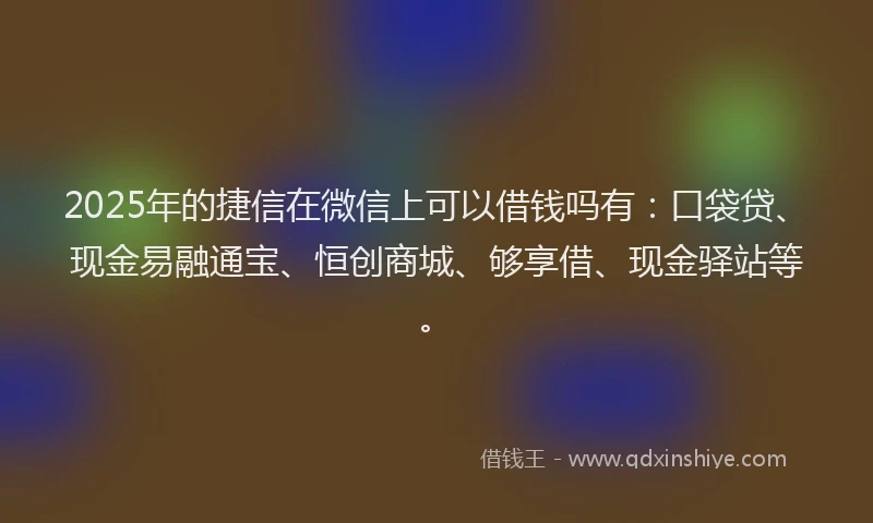 2025年的捷信在微信上可以借钱吗有：口袋贷、现金易融通宝、恒创商城、够享借、现金驿站等。