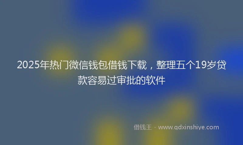 2025年热门微信钱包借钱下载，整理五个19岁贷款容易过审批的软件