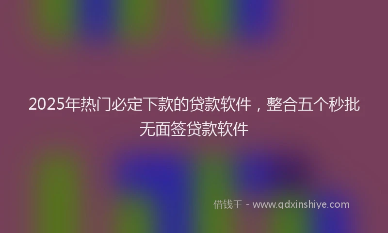 2025年热门必定下款的贷款软件，整合五个秒批无面签贷款软件