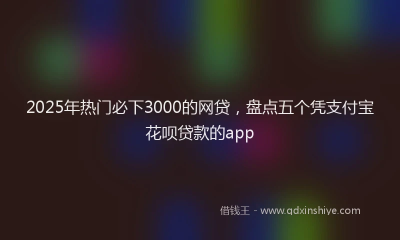 2025年热门必下3000的网贷，盘点五个凭支付宝花呗贷款的app