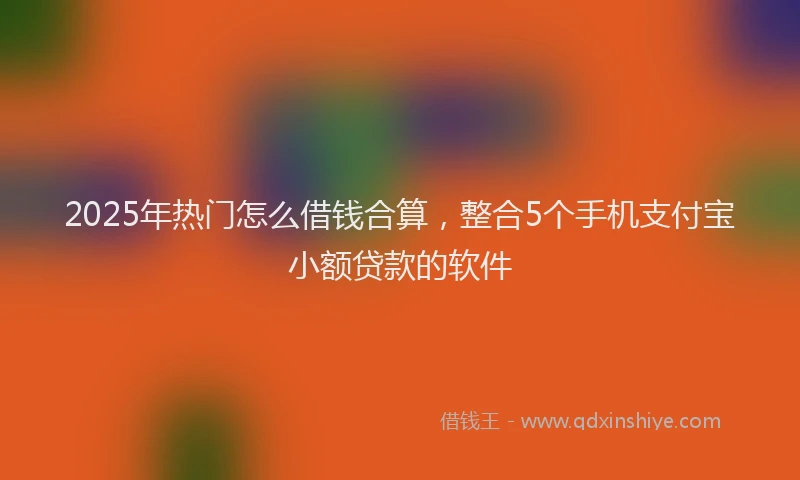 2025年热门怎么借钱合算，整合5个手机支付宝小额贷款的软件