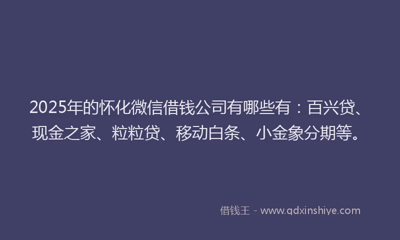 2025年的怀化微信借钱公司有哪些有：百兴贷、现金之家、粒粒贷、移动白条、小金象分期等。