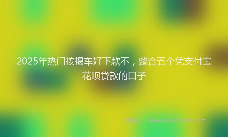 2025年热门按揭车好下款不，整合五个凭支付宝花呗贷款的口子
