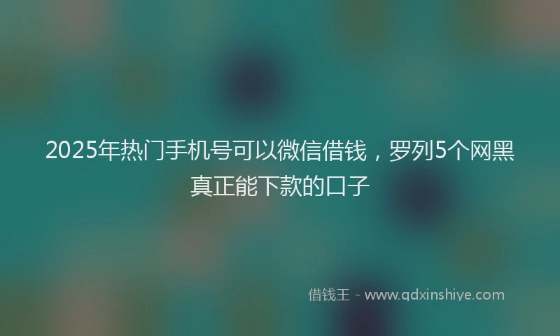 2025年热门手机号可以微信借钱，罗列5个网黑真正能下款的口子
