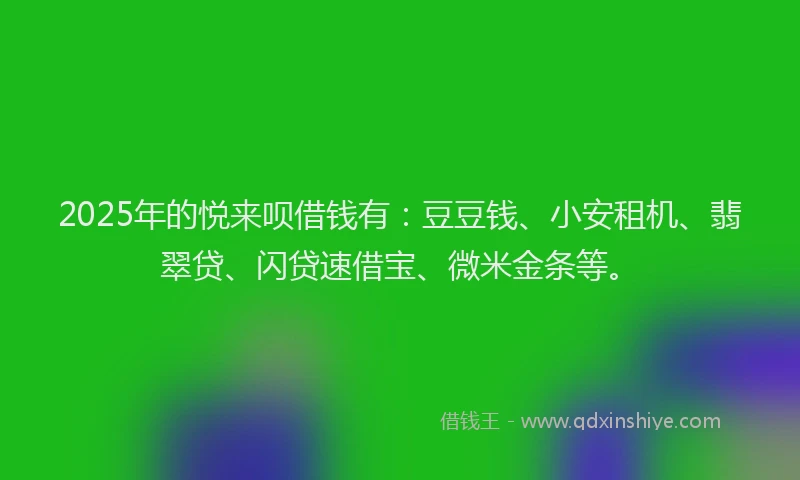 2025年的悦来呗借钱有：豆豆钱、小安租机、翡翠贷、闪贷速借宝、微米金条等。
