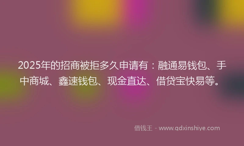 2025年的招商被拒多久申请有：融通易钱包、手中商城、鑫速钱包、现金直达、借贷宝快易等。