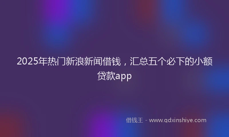 2025年热门新浪新闻借钱，汇总五个必下的小额贷款app