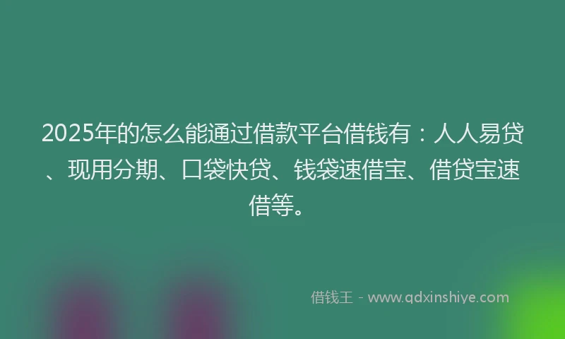 2025年的怎么能通过借款平台借钱有：人人易贷、现用分期、口袋快贷、钱袋速借宝、借贷宝速借等。