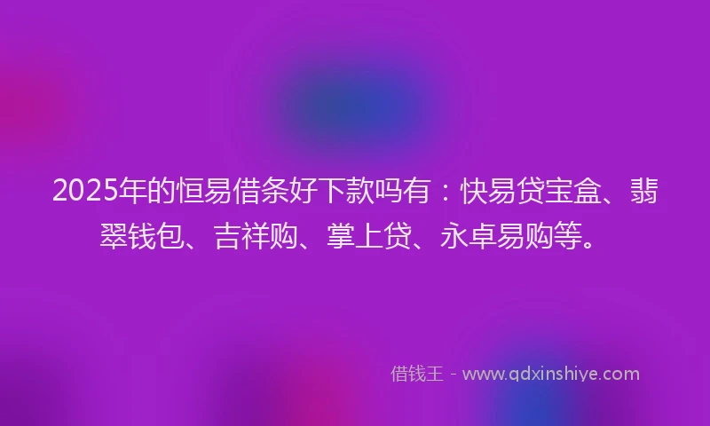 2025年的恒易借条好下款吗有：快易贷宝盒、翡翠钱包、吉祥购、掌上贷、永卓易购等。