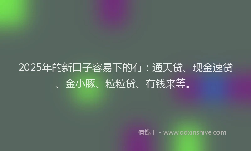 2025年的新口子容易下的有：通天贷、现金速贷、金小豚、粒粒贷、有钱来等。