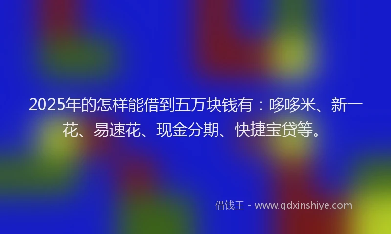 2025年的怎样能借到五万块钱有：哆哆米、新一花、易速花、现金分期、快捷宝贷等。
