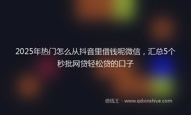 2025年热门怎么从抖音里借钱呢微信，汇总5个秒批网贷轻松贷的口子